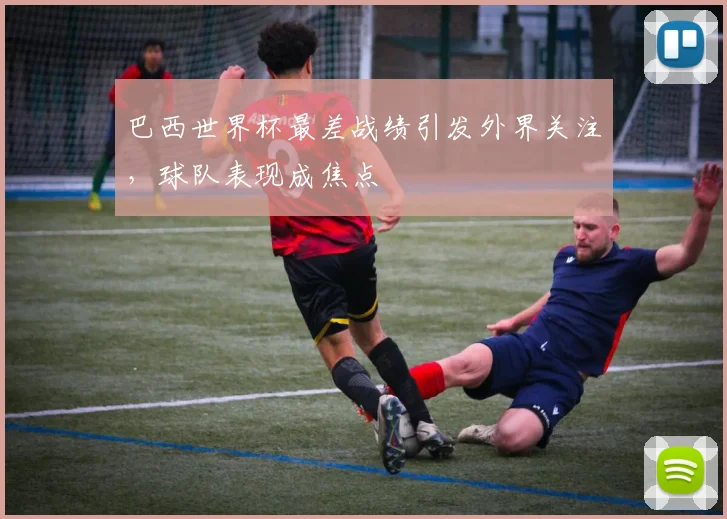 巴西世界杯最差战绩引发外界关注，球队表现成焦点