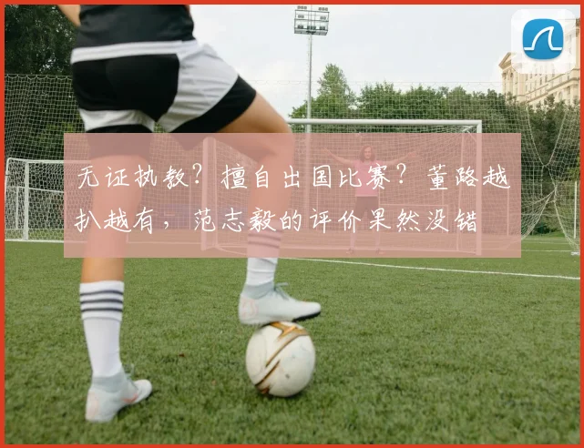 无证执教?擅自出国比赛?董路越扒越有,范志毅的评价果然没错