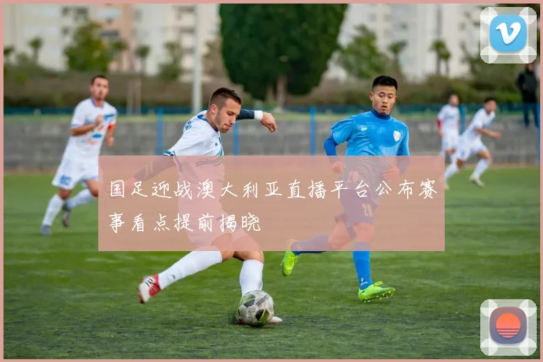 国足迎战澳大利亚直播平台公布赛事看点提前揭晓