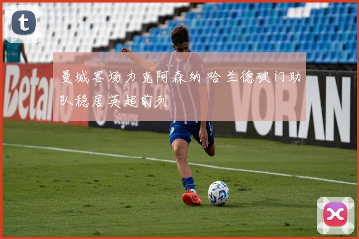 曼城客场力克阿森纳 哈兰德破门助队稳居英超前列