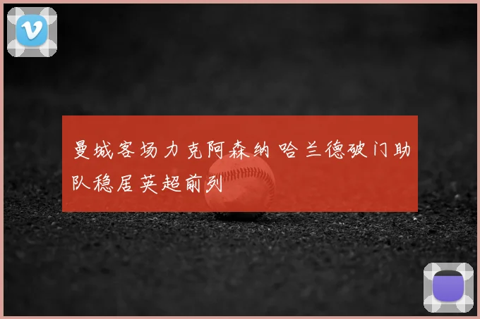 曼城客场力克阿森纳 哈兰德破门助队稳居英超前列